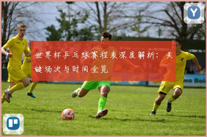 世界杯乒乓球赛程表深度解析：关键场次与时间全览