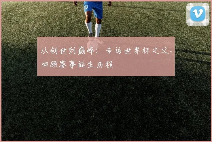 从创世到巅峰：专访世界杯之父，回顾赛事诞生历程