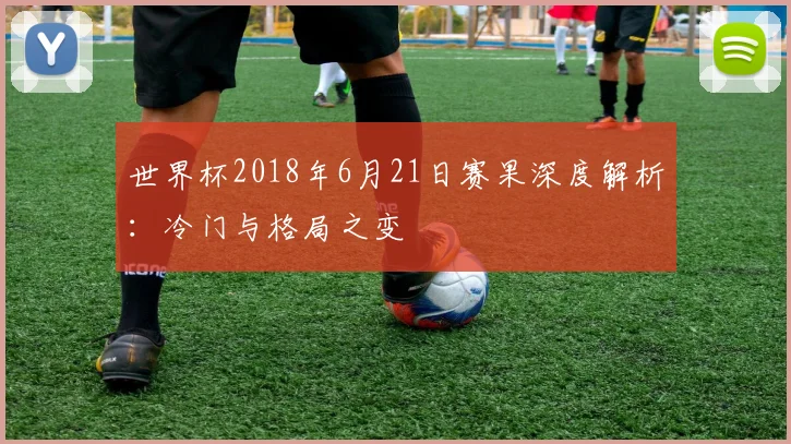 世界杯2018年6月21日赛果深度解析：冷门与格局之变