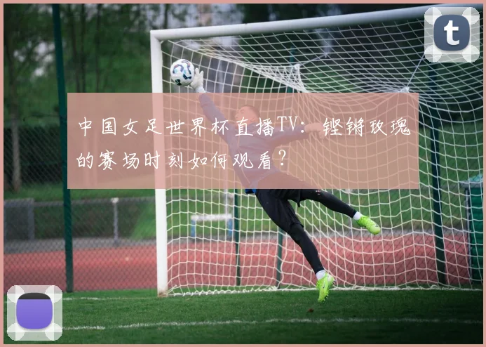 中国女足世界杯直播TV：铿锵玫瑰的赛场时刻如何观看？