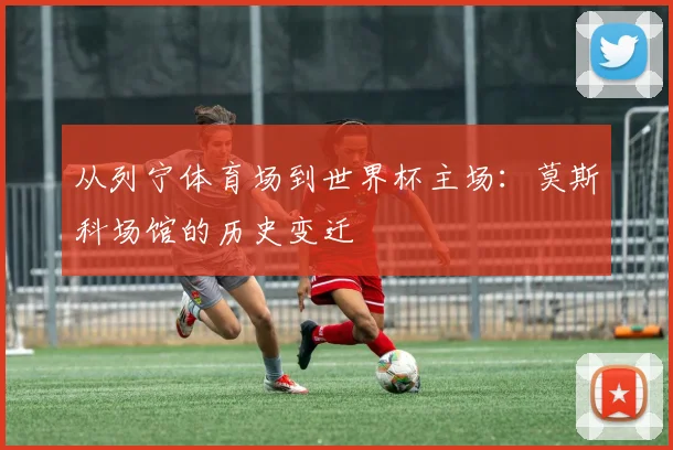 从列宁体育场到世界杯主场：莫斯科场馆的历史变迁