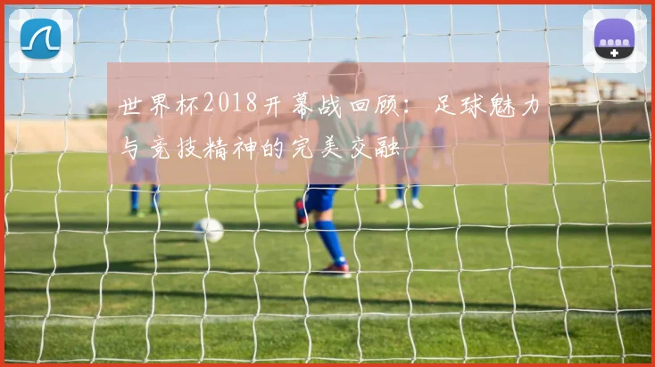 世界杯2018开幕战回顾：足球魅力与竞技精神的完美交融