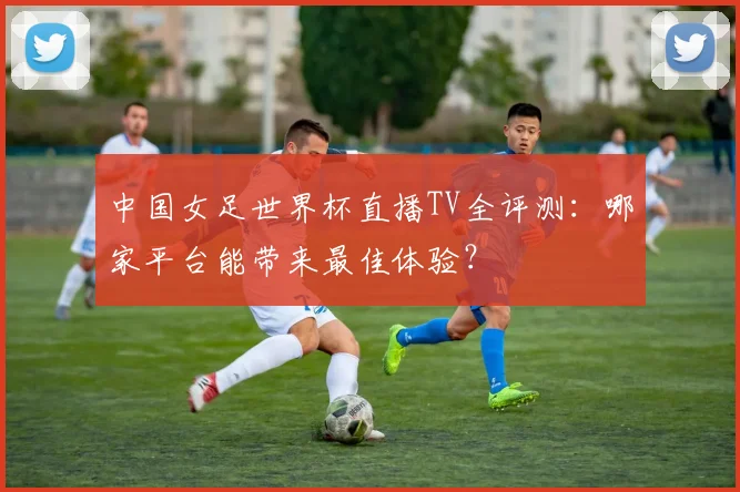 中国女足世界杯直播TV全评测：哪家平台能带来最佳体验？