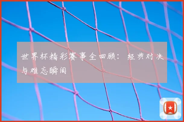 世界杯精彩赛事全回顾：经典对决与难忘瞬间